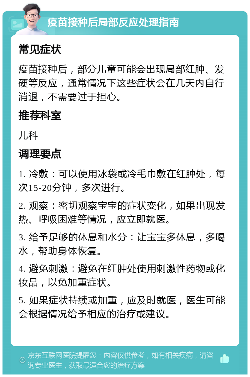 疫苗接种后局部反应处理指南 常见症状 疫苗接种后，部分儿童可能会出现局部红肿、发硬等反应，通常情况下这些症状会在几天内自行消退，不需要过于担心。 推荐科室 儿科 调理要点 1. 冷敷：可以使用冰袋或冷毛巾敷在红肿处，每次15-20分钟，多次进行。 2. 观察：密切观察宝宝的症状变化，如果出现发热、呼吸困难等情况，应立即就医。 3. 给予足够的休息和水分：让宝宝多休息，多喝水，帮助身体恢复。 4. 避免刺激：避免在红肿处使用刺激性药物或化妆品，以免加重症状。 5. 如果症状持续或加重，应及时就医，医生可能会根据情况给予相应的治疗或建议。