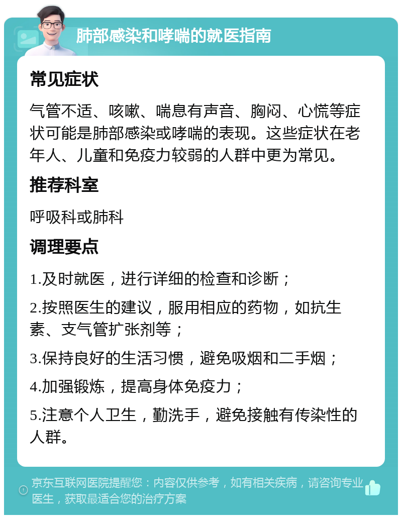 肺部感染和哮喘的就医指南 常见症状 气管不适、咳嗽、喘息有声音、胸闷、心慌等症状可能是肺部感染或哮喘的表现。这些症状在老年人、儿童和免疫力较弱的人群中更为常见。 推荐科室 呼吸科或肺科 调理要点 1.及时就医，进行详细的检查和诊断； 2.按照医生的建议，服用相应的药物，如抗生素、支气管扩张剂等； 3.保持良好的生活习惯，避免吸烟和二手烟； 4.加强锻炼，提高身体免疫力； 5.注意个人卫生，勤洗手，避免接触有传染性的人群。