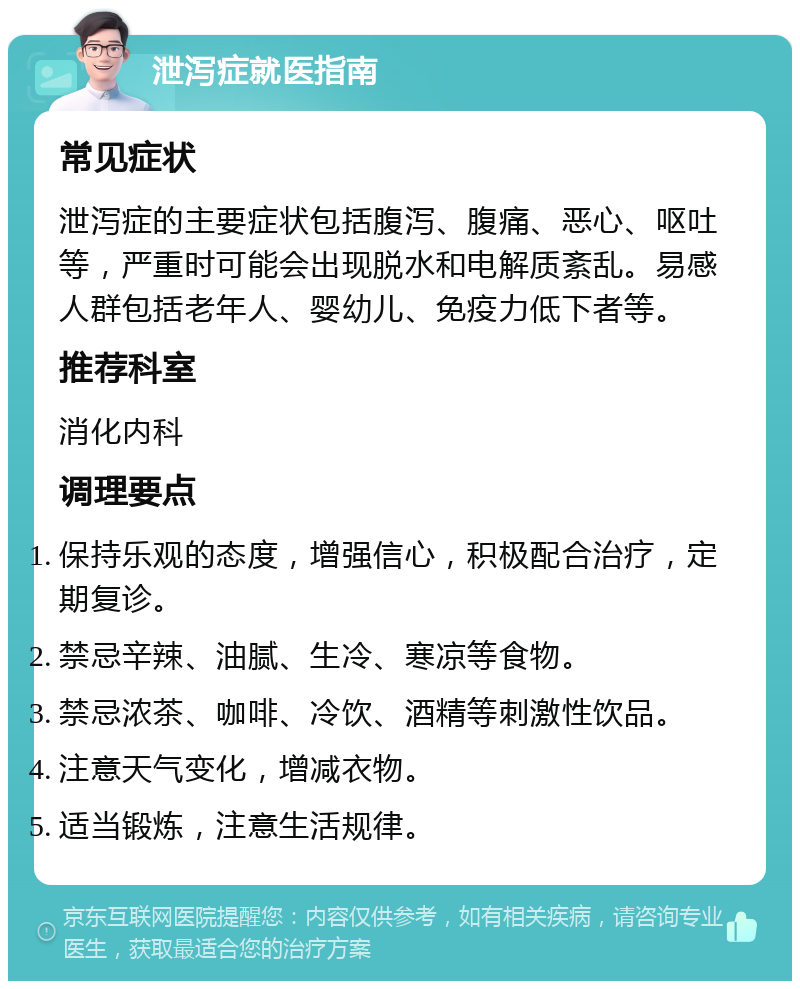 泄泻症就医指南 常见症状 泄泻症的主要症状包括腹泻、腹痛、恶心、呕吐等，严重时可能会出现脱水和电解质紊乱。易感人群包括老年人、婴幼儿、免疫力低下者等。 推荐科室 消化内科 调理要点 保持乐观的态度，增强信心，积极配合治疗，定期复诊。 禁忌辛辣、油腻、生冷、寒凉等食物。 禁忌浓茶、咖啡、冷饮、酒精等刺激性饮品。 注意天气变化，增减衣物。 适当锻炼，注意生活规律。