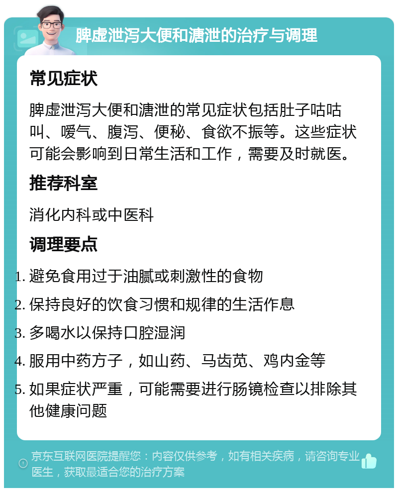 脾虚泄泻大便和溏泄的治疗与调理 常见症状 脾虚泄泻大便和溏泄的常见症状包括肚子咕咕叫、嗳气、腹泻、便秘、食欲不振等。这些症状可能会影响到日常生活和工作，需要及时就医。 推荐科室 消化内科或中医科 调理要点 避免食用过于油腻或刺激性的食物 保持良好的饮食习惯和规律的生活作息 多喝水以保持口腔湿润 服用中药方子，如山药、马齿苋、鸡内金等 如果症状严重，可能需要进行肠镜检查以排除其他健康问题