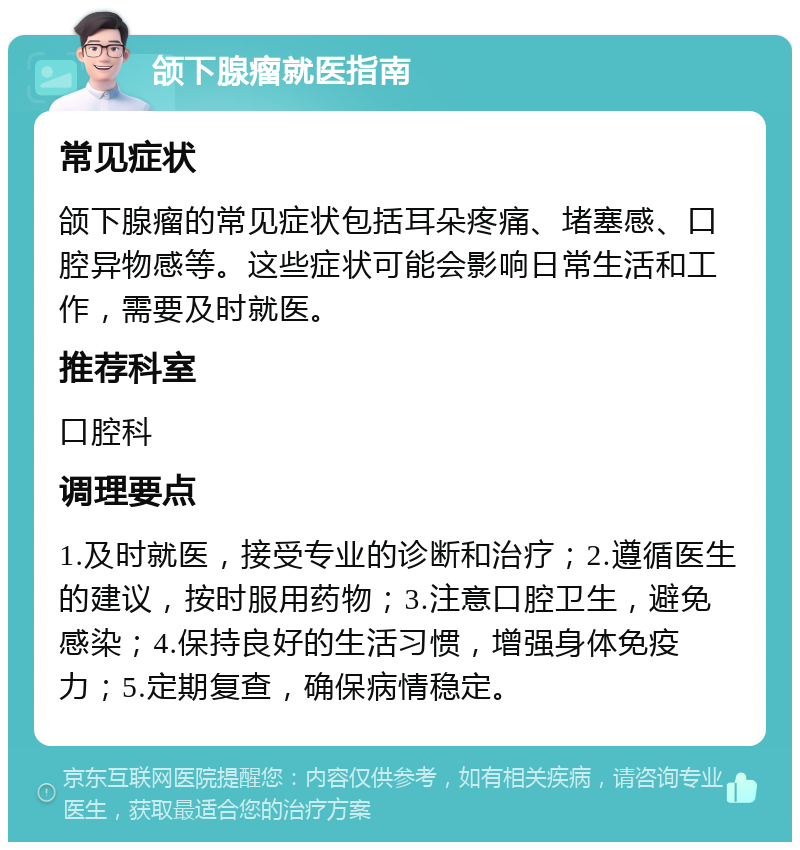 颌下腺瘤就医指南 常见症状 颌下腺瘤的常见症状包括耳朵疼痛、堵塞感、口腔异物感等。这些症状可能会影响日常生活和工作，需要及时就医。 推荐科室 口腔科 调理要点 1.及时就医，接受专业的诊断和治疗；2.遵循医生的建议，按时服用药物；3.注意口腔卫生，避免感染；4.保持良好的生活习惯，增强身体免疫力；5.定期复查，确保病情稳定。