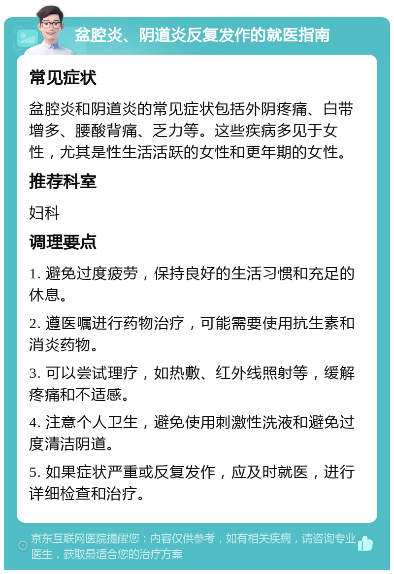 盆腔炎、阴道炎反复发作的就医指南 常见症状 盆腔炎和阴道炎的常见症状包括外阴疼痛、白带增多、腰酸背痛、乏力等。这些疾病多见于女性，尤其是性生活活跃的女性和更年期的女性。 推荐科室 妇科 调理要点 1. 避免过度疲劳，保持良好的生活习惯和充足的休息。 2. 遵医嘱进行药物治疗，可能需要使用抗生素和消炎药物。 3. 可以尝试理疗，如热敷、红外线照射等，缓解疼痛和不适感。 4. 注意个人卫生，避免使用刺激性洗液和避免过度清洁阴道。 5. 如果症状严重或反复发作，应及时就医，进行详细检查和治疗。