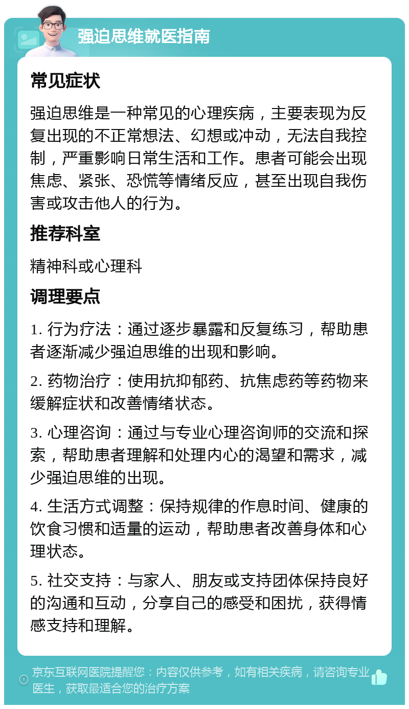 强迫思维就医指南 常见症状 强迫思维是一种常见的心理疾病，主要表现为反复出现的不正常想法、幻想或冲动，无法自我控制，严重影响日常生活和工作。患者可能会出现焦虑、紧张、恐慌等情绪反应，甚至出现自我伤害或攻击他人的行为。 推荐科室 精神科或心理科 调理要点 1. 行为疗法：通过逐步暴露和反复练习，帮助患者逐渐减少强迫思维的出现和影响。 2. 药物治疗：使用抗抑郁药、抗焦虑药等药物来缓解症状和改善情绪状态。 3. 心理咨询：通过与专业心理咨询师的交流和探索，帮助患者理解和处理内心的渴望和需求，减少强迫思维的出现。 4. 生活方式调整：保持规律的作息时间、健康的饮食习惯和适量的运动，帮助患者改善身体和心理状态。 5. 社交支持：与家人、朋友或支持团体保持良好的沟通和互动，分享自己的感受和困扰，获得情感支持和理解。