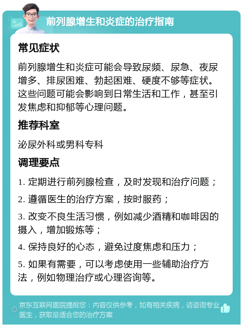 前列腺增生和炎症的治疗指南 常见症状 前列腺增生和炎症可能会导致尿频、尿急、夜尿增多、排尿困难、勃起困难、硬度不够等症状。这些问题可能会影响到日常生活和工作，甚至引发焦虑和抑郁等心理问题。 推荐科室 泌尿外科或男科专科 调理要点 1. 定期进行前列腺检查，及时发现和治疗问题； 2. 遵循医生的治疗方案，按时服药； 3. 改变不良生活习惯，例如减少酒精和咖啡因的摄入，增加锻炼等； 4. 保持良好的心态，避免过度焦虑和压力； 5. 如果有需要，可以考虑使用一些辅助治疗方法，例如物理治疗或心理咨询等。