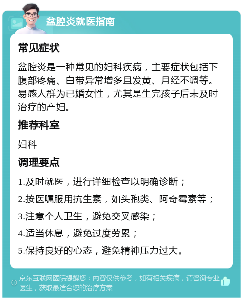 盆腔炎就医指南 常见症状 盆腔炎是一种常见的妇科疾病，主要症状包括下腹部疼痛、白带异常增多且发黄、月经不调等。易感人群为已婚女性，尤其是生完孩子后未及时治疗的产妇。 推荐科室 妇科 调理要点 1.及时就医，进行详细检查以明确诊断； 2.按医嘱服用抗生素，如头孢类、阿奇霉素等； 3.注意个人卫生，避免交叉感染； 4.适当休息，避免过度劳累； 5.保持良好的心态，避免精神压力过大。