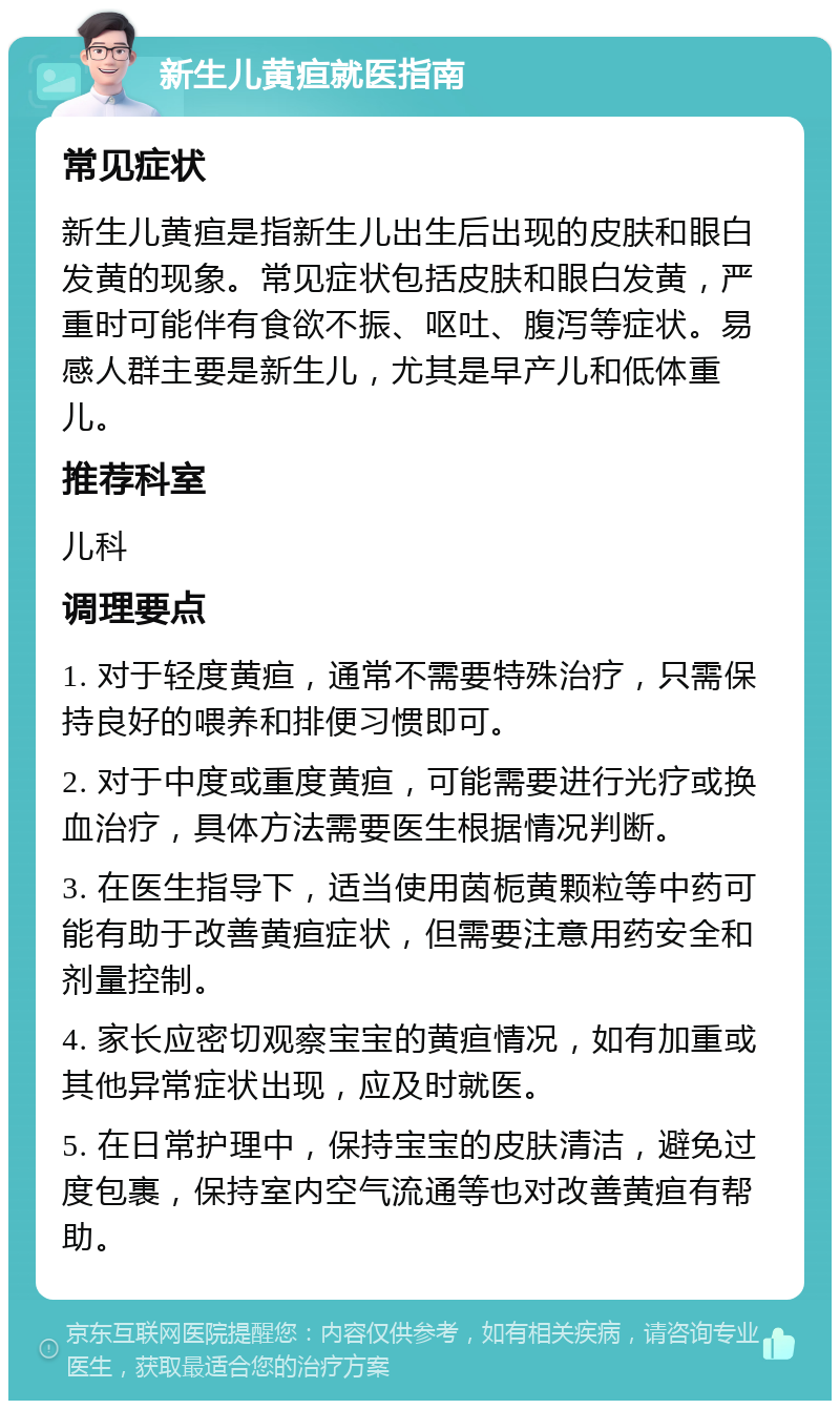 新生儿黄疸就医指南 常见症状 新生儿黄疸是指新生儿出生后出现的皮肤和眼白发黄的现象。常见症状包括皮肤和眼白发黄，严重时可能伴有食欲不振、呕吐、腹泻等症状。易感人群主要是新生儿，尤其是早产儿和低体重儿。 推荐科室 儿科 调理要点 1. 对于轻度黄疸，通常不需要特殊治疗，只需保持良好的喂养和排便习惯即可。 2. 对于中度或重度黄疸，可能需要进行光疗或换血治疗，具体方法需要医生根据情况判断。 3. 在医生指导下，适当使用茵栀黄颗粒等中药可能有助于改善黄疸症状，但需要注意用药安全和剂量控制。 4. 家长应密切观察宝宝的黄疸情况，如有加重或其他异常症状出现，应及时就医。 5. 在日常护理中，保持宝宝的皮肤清洁，避免过度包裹，保持室内空气流通等也对改善黄疸有帮助。