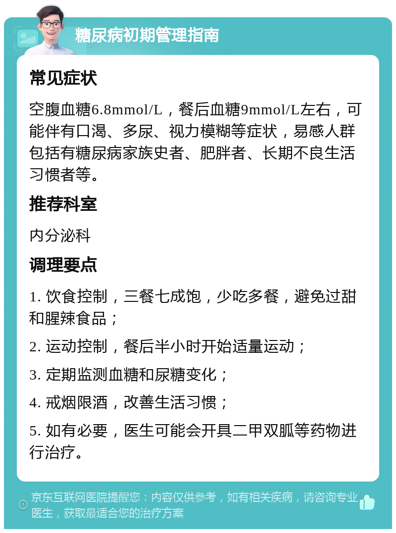 糖尿病初期管理指南 常见症状 空腹血糖6.8mmol/L，餐后血糖9mmol/L左右，可能伴有口渴、多尿、视力模糊等症状，易感人群包括有糖尿病家族史者、肥胖者、长期不良生活习惯者等。 推荐科室 内分泌科 调理要点 1. 饮食控制，三餐七成饱，少吃多餐，避免过甜和腥辣食品； 2. 运动控制，餐后半小时开始适量运动； 3. 定期监测血糖和尿糖变化； 4. 戒烟限酒，改善生活习惯； 5. 如有必要，医生可能会开具二甲双胍等药物进行治疗。