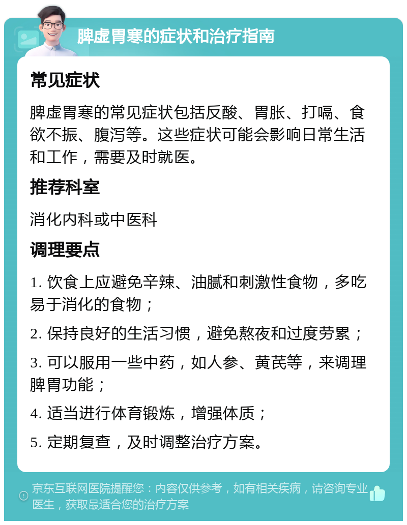 脾虚胃寒的症状和治疗指南 常见症状 脾虚胃寒的常见症状包括反酸、胃胀、打嗝、食欲不振、腹泻等。这些症状可能会影响日常生活和工作，需要及时就医。 推荐科室 消化内科或中医科 调理要点 1. 饮食上应避免辛辣、油腻和刺激性食物，多吃易于消化的食物； 2. 保持良好的生活习惯，避免熬夜和过度劳累； 3. 可以服用一些中药，如人参、黄芪等，来调理脾胃功能； 4. 适当进行体育锻炼，增强体质； 5. 定期复查，及时调整治疗方案。