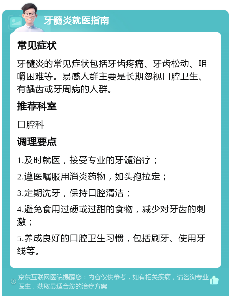 牙髓炎就医指南 常见症状 牙髓炎的常见症状包括牙齿疼痛、牙齿松动、咀嚼困难等。易感人群主要是长期忽视口腔卫生、有龋齿或牙周病的人群。 推荐科室 口腔科 调理要点 1.及时就医，接受专业的牙髓治疗； 2.遵医嘱服用消炎药物，如头孢拉定； 3.定期洗牙，保持口腔清洁； 4.避免食用过硬或过甜的食物，减少对牙齿的刺激； 5.养成良好的口腔卫生习惯，包括刷牙、使用牙线等。