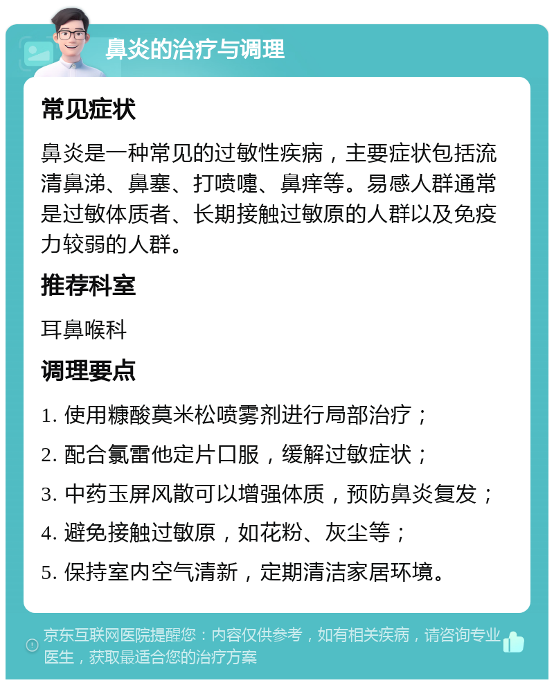 鼻炎的治疗与调理 常见症状 鼻炎是一种常见的过敏性疾病，主要症状包括流清鼻涕、鼻塞、打喷嚏、鼻痒等。易感人群通常是过敏体质者、长期接触过敏原的人群以及免疫力较弱的人群。 推荐科室 耳鼻喉科 调理要点 1. 使用糠酸莫米松喷雾剂进行局部治疗； 2. 配合氯雷他定片口服，缓解过敏症状； 3. 中药玉屏风散可以增强体质，预防鼻炎复发； 4. 避免接触过敏原，如花粉、灰尘等； 5. 保持室内空气清新，定期清洁家居环境。