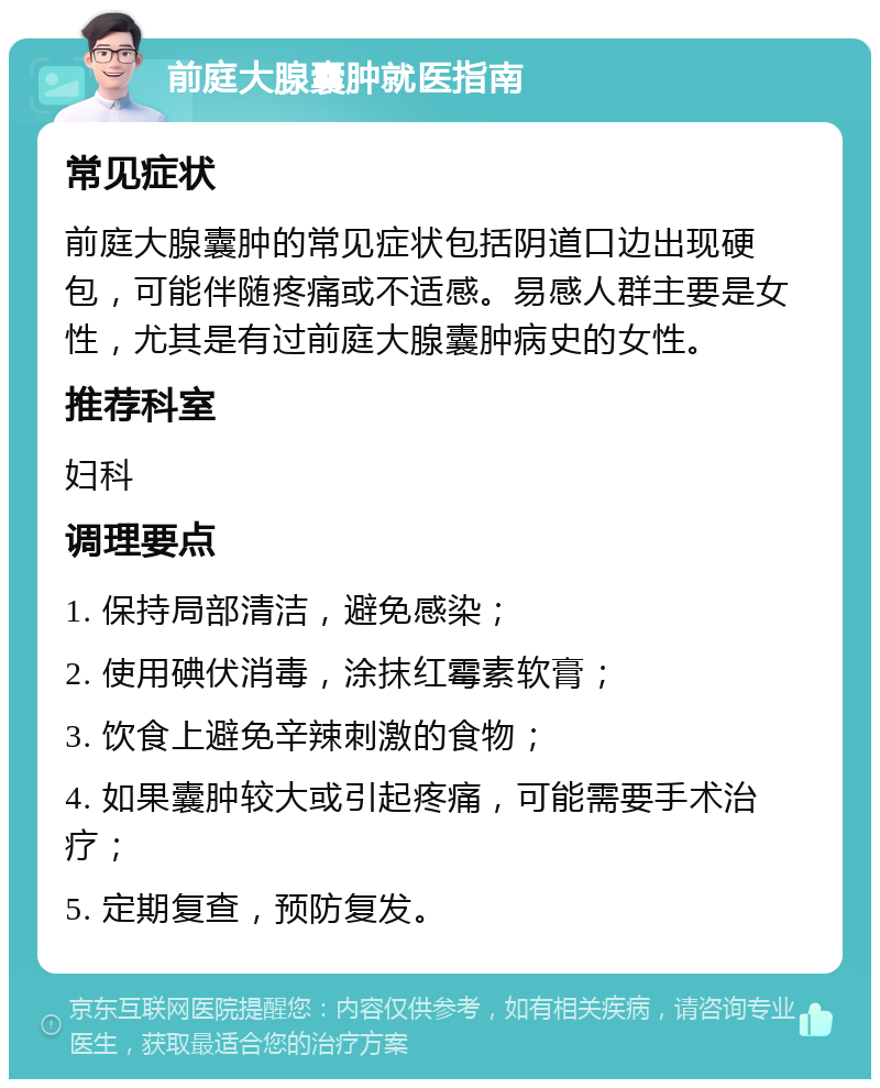 前庭大腺囊肿就医指南 常见症状 前庭大腺囊肿的常见症状包括阴道口边出现硬包，可能伴随疼痛或不适感。易感人群主要是女性，尤其是有过前庭大腺囊肿病史的女性。 推荐科室 妇科 调理要点 1. 保持局部清洁，避免感染； 2. 使用碘伏消毒，涂抹红霉素软膏； 3. 饮食上避免辛辣刺激的食物； 4. 如果囊肿较大或引起疼痛，可能需要手术治疗； 5. 定期复查，预防复发。