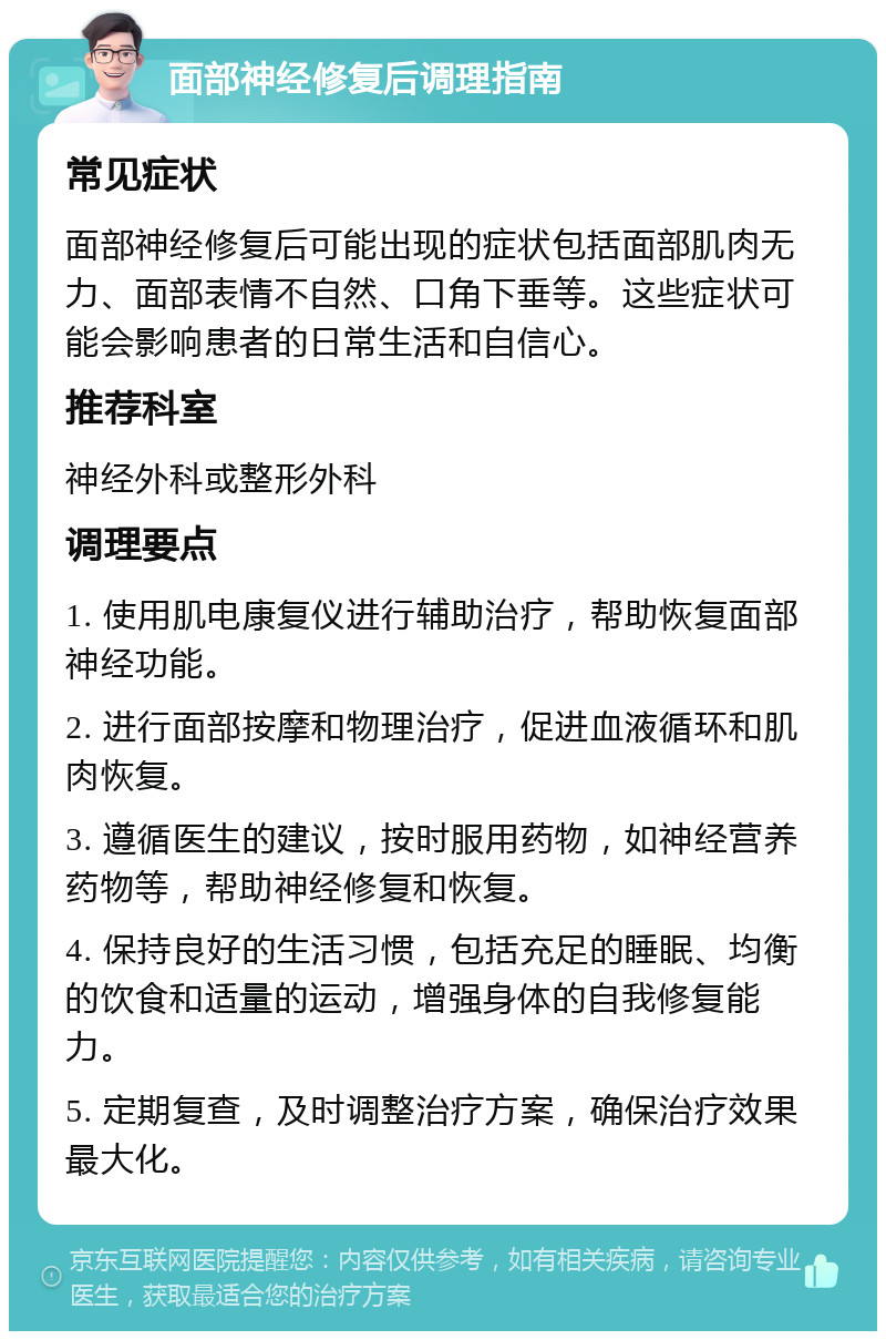 面部神经修复后调理指南 常见症状 面部神经修复后可能出现的症状包括面部肌肉无力、面部表情不自然、口角下垂等。这些症状可能会影响患者的日常生活和自信心。 推荐科室 神经外科或整形外科 调理要点 1. 使用肌电康复仪进行辅助治疗，帮助恢复面部神经功能。 2. 进行面部按摩和物理治疗，促进血液循环和肌肉恢复。 3. 遵循医生的建议，按时服用药物，如神经营养药物等，帮助神经修复和恢复。 4. 保持良好的生活习惯，包括充足的睡眠、均衡的饮食和适量的运动，增强身体的自我修复能力。 5. 定期复查，及时调整治疗方案，确保治疗效果最大化。