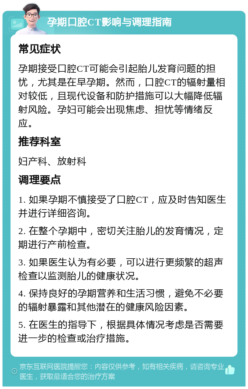 孕期口腔CT影响与调理指南 常见症状 孕期接受口腔CT可能会引起胎儿发育问题的担忧，尤其是在早孕期。然而，口腔CT的辐射量相对较低，且现代设备和防护措施可以大幅降低辐射风险。孕妇可能会出现焦虑、担忧等情绪反应。 推荐科室 妇产科、放射科 调理要点 1. 如果孕期不慎接受了口腔CT，应及时告知医生并进行详细咨询。 2. 在整个孕期中，密切关注胎儿的发育情况，定期进行产前检查。 3. 如果医生认为有必要，可以进行更频繁的超声检查以监测胎儿的健康状况。 4. 保持良好的孕期营养和生活习惯，避免不必要的辐射暴露和其他潜在的健康风险因素。 5. 在医生的指导下，根据具体情况考虑是否需要进一步的检查或治疗措施。