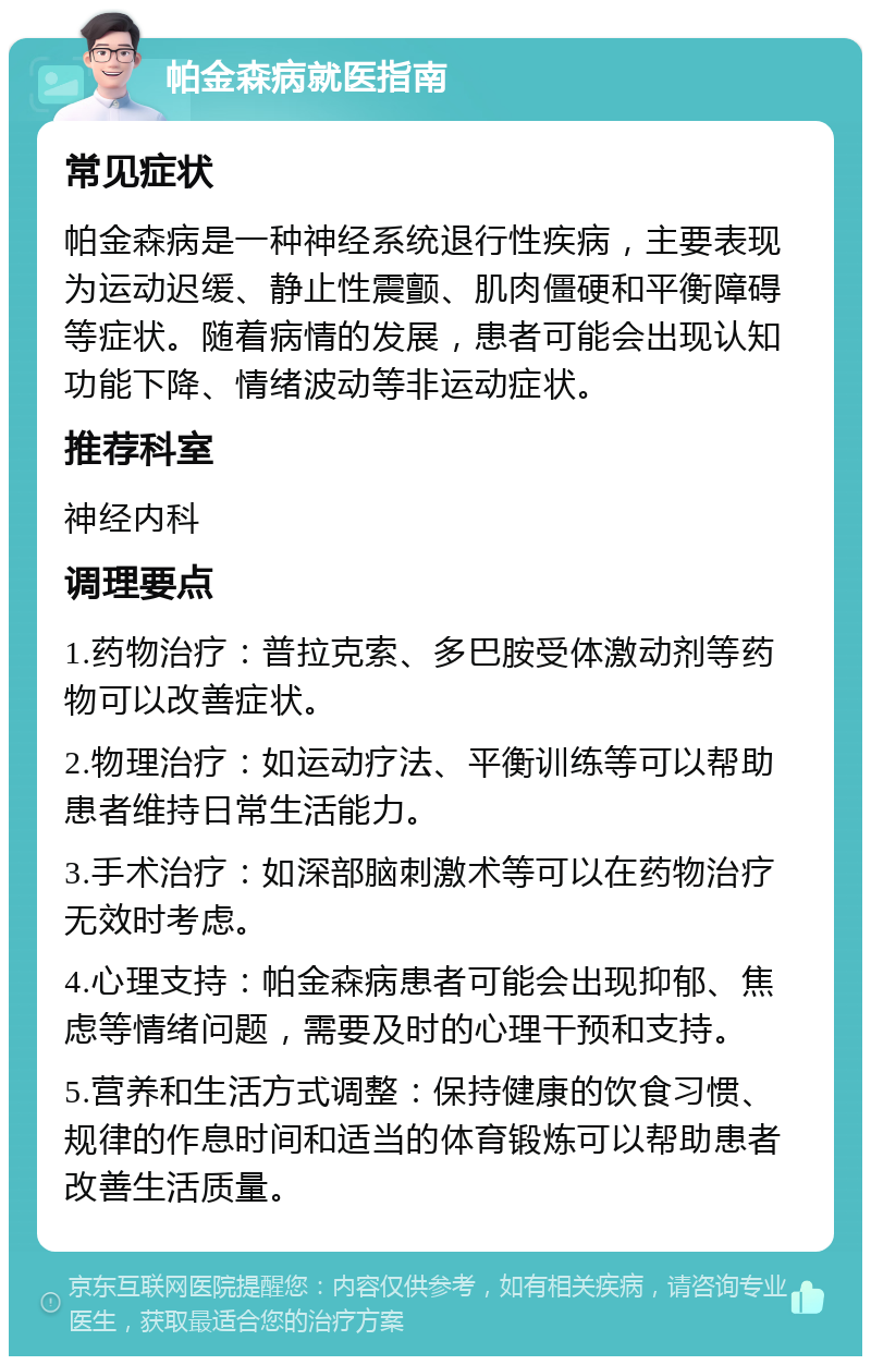 帕金森病就医指南 常见症状 帕金森病是一种神经系统退行性疾病，主要表现为运动迟缓、静止性震颤、肌肉僵硬和平衡障碍等症状。随着病情的发展，患者可能会出现认知功能下降、情绪波动等非运动症状。 推荐科室 神经内科 调理要点 1.药物治疗：普拉克索、多巴胺受体激动剂等药物可以改善症状。 2.物理治疗：如运动疗法、平衡训练等可以帮助患者维持日常生活能力。 3.手术治疗：如深部脑刺激术等可以在药物治疗无效时考虑。 4.心理支持：帕金森病患者可能会出现抑郁、焦虑等情绪问题，需要及时的心理干预和支持。 5.营养和生活方式调整：保持健康的饮食习惯、规律的作息时间和适当的体育锻炼可以帮助患者改善生活质量。