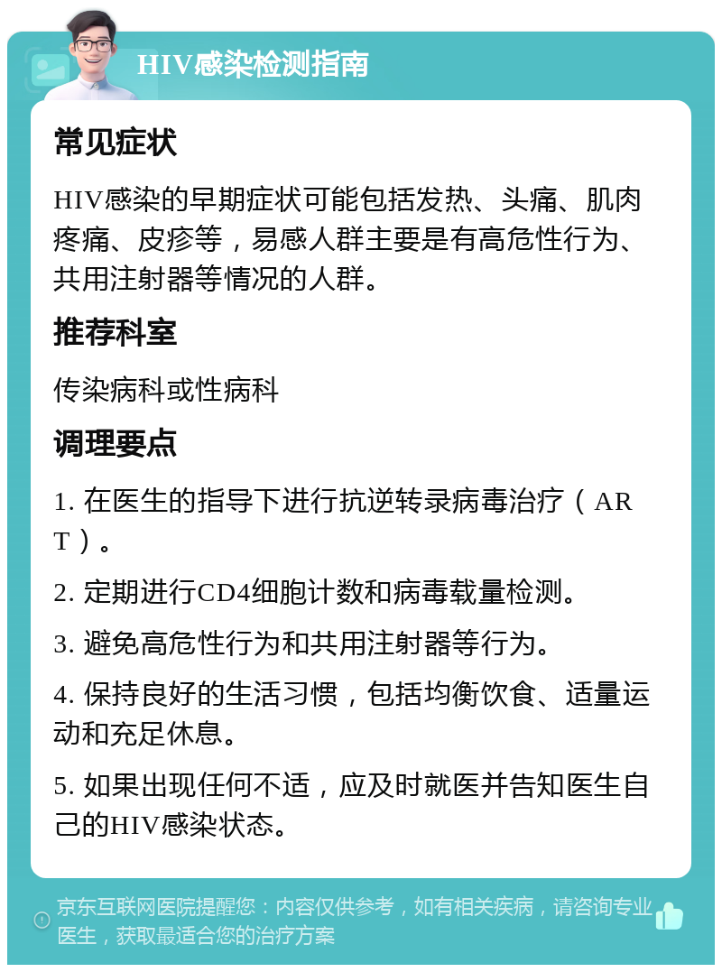 HIV感染检测指南 常见症状 HIV感染的早期症状可能包括发热、头痛、肌肉疼痛、皮疹等，易感人群主要是有高危性行为、共用注射器等情况的人群。 推荐科室 传染病科或性病科 调理要点 1. 在医生的指导下进行抗逆转录病毒治疗（ART）。 2. 定期进行CD4细胞计数和病毒载量检测。 3. 避免高危性行为和共用注射器等行为。 4. 保持良好的生活习惯，包括均衡饮食、适量运动和充足休息。 5. 如果出现任何不适，应及时就医并告知医生自己的HIV感染状态。