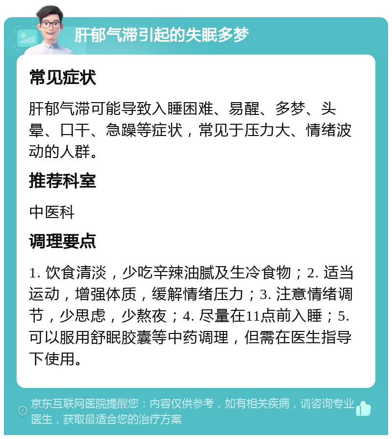 肝郁气滞引起的失眠多梦 常见症状 肝郁气滞可能导致入睡困难、易醒、多梦、头晕、口干、急躁等症状，常见于压力大、情绪波动的人群。 推荐科室 中医科 调理要点 1. 饮食清淡，少吃辛辣油腻及生冷食物；2. 适当运动，增强体质，缓解情绪压力；3. 注意情绪调节，少思虑，少熬夜；4. 尽量在11点前入睡；5. 可以服用舒眠胶囊等中药调理，但需在医生指导下使用。