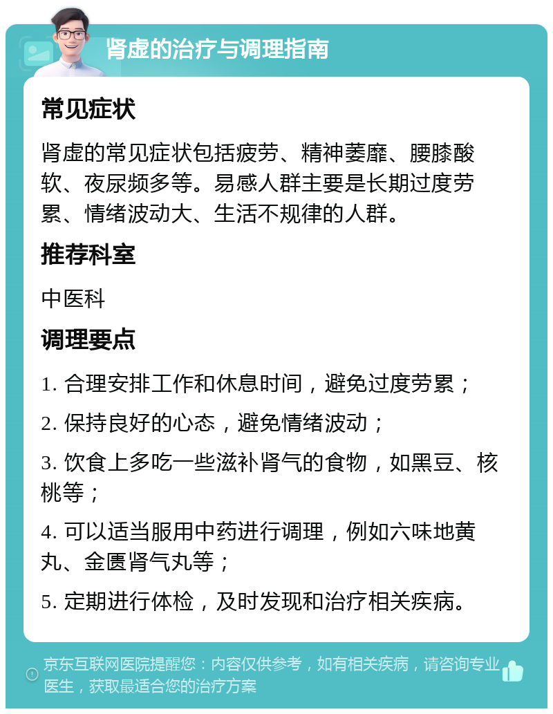 肾虚的治疗与调理指南 常见症状 肾虚的常见症状包括疲劳、精神萎靡、腰膝酸软、夜尿频多等。易感人群主要是长期过度劳累、情绪波动大、生活不规律的人群。 推荐科室 中医科 调理要点 1. 合理安排工作和休息时间，避免过度劳累； 2. 保持良好的心态，避免情绪波动； 3. 饮食上多吃一些滋补肾气的食物，如黑豆、核桃等； 4. 可以适当服用中药进行调理，例如六味地黄丸、金匮肾气丸等； 5. 定期进行体检，及时发现和治疗相关疾病。