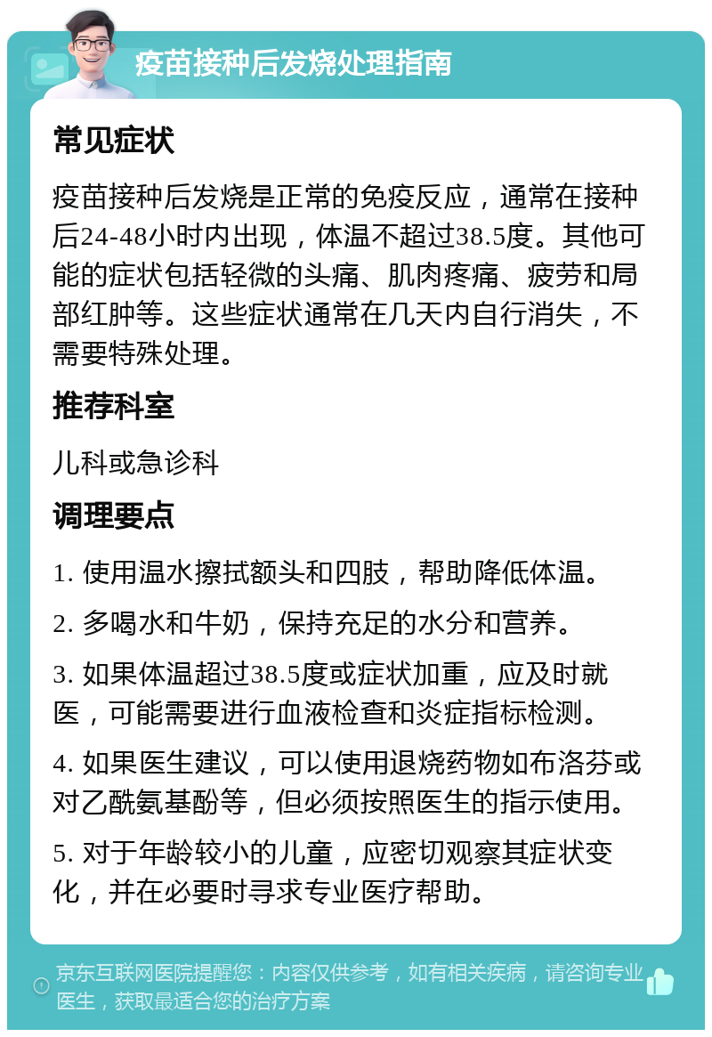 疫苗接种后发烧处理指南 常见症状 疫苗接种后发烧是正常的免疫反应，通常在接种后24-48小时内出现，体温不超过38.5度。其他可能的症状包括轻微的头痛、肌肉疼痛、疲劳和局部红肿等。这些症状通常在几天内自行消失，不需要特殊处理。 推荐科室 儿科或急诊科 调理要点 1. 使用温水擦拭额头和四肢，帮助降低体温。 2. 多喝水和牛奶，保持充足的水分和营养。 3. 如果体温超过38.5度或症状加重，应及时就医，可能需要进行血液检查和炎症指标检测。 4. 如果医生建议，可以使用退烧药物如布洛芬或对乙酰氨基酚等，但必须按照医生的指示使用。 5. 对于年龄较小的儿童，应密切观察其症状变化，并在必要时寻求专业医疗帮助。