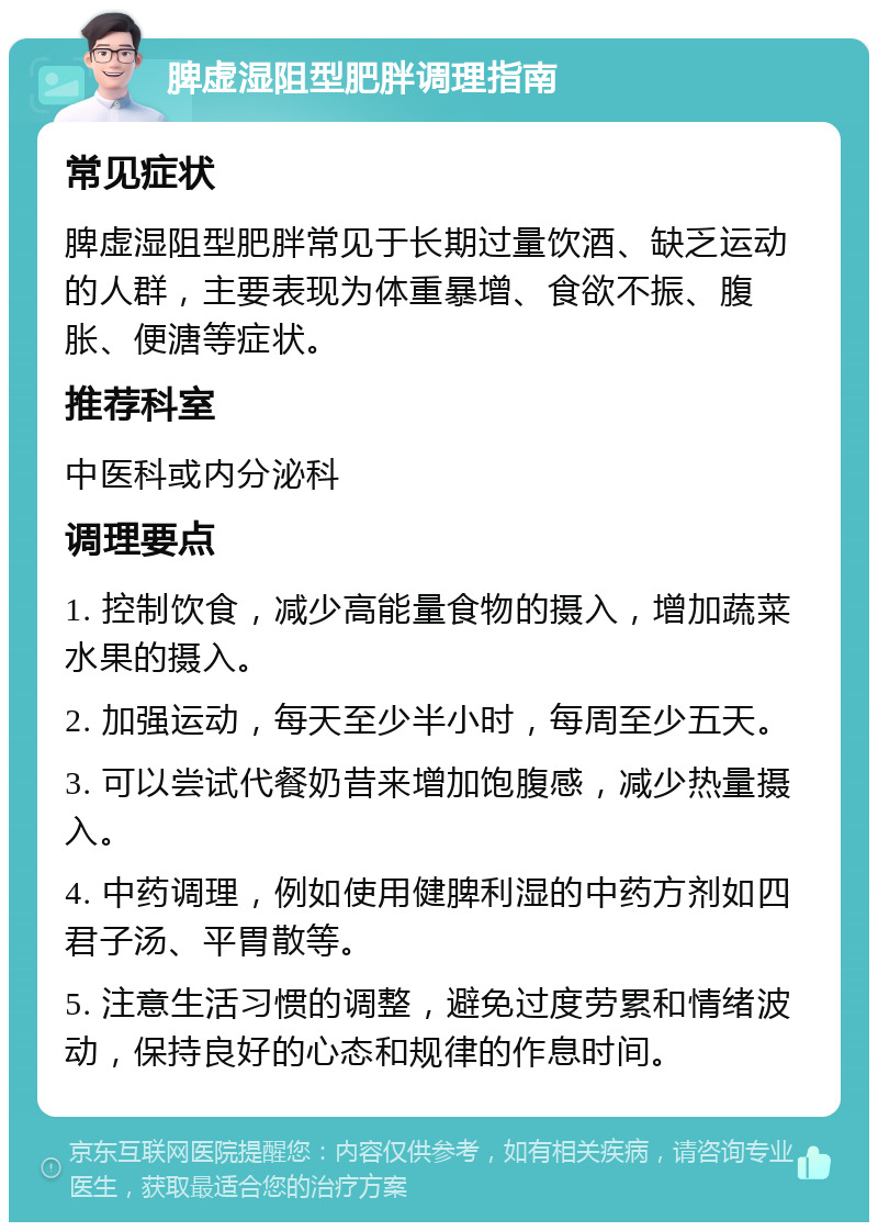 脾虚湿阻型肥胖调理指南 常见症状 脾虚湿阻型肥胖常见于长期过量饮酒、缺乏运动的人群，主要表现为体重暴增、食欲不振、腹胀、便溏等症状。 推荐科室 中医科或内分泌科 调理要点 1. 控制饮食，减少高能量食物的摄入，增加蔬菜水果的摄入。 2. 加强运动，每天至少半小时，每周至少五天。 3. 可以尝试代餐奶昔来增加饱腹感，减少热量摄入。 4. 中药调理，例如使用健脾利湿的中药方剂如四君子汤、平胃散等。 5. 注意生活习惯的调整，避免过度劳累和情绪波动，保持良好的心态和规律的作息时间。