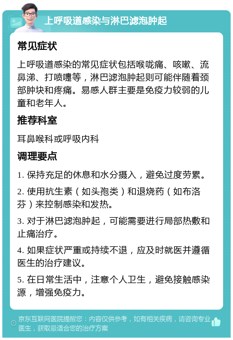 上呼吸道感染与淋巴滤泡肿起 常见症状 上呼吸道感染的常见症状包括喉咙痛、咳嗽、流鼻涕、打喷嚏等，淋巴滤泡肿起则可能伴随着颈部肿块和疼痛。易感人群主要是免疫力较弱的儿童和老年人。 推荐科室 耳鼻喉科或呼吸内科 调理要点 1. 保持充足的休息和水分摄入，避免过度劳累。 2. 使用抗生素（如头孢类）和退烧药（如布洛芬）来控制感染和发热。 3. 对于淋巴滤泡肿起，可能需要进行局部热敷和止痛治疗。 4. 如果症状严重或持续不退，应及时就医并遵循医生的治疗建议。 5. 在日常生活中，注意个人卫生，避免接触感染源，增强免疫力。