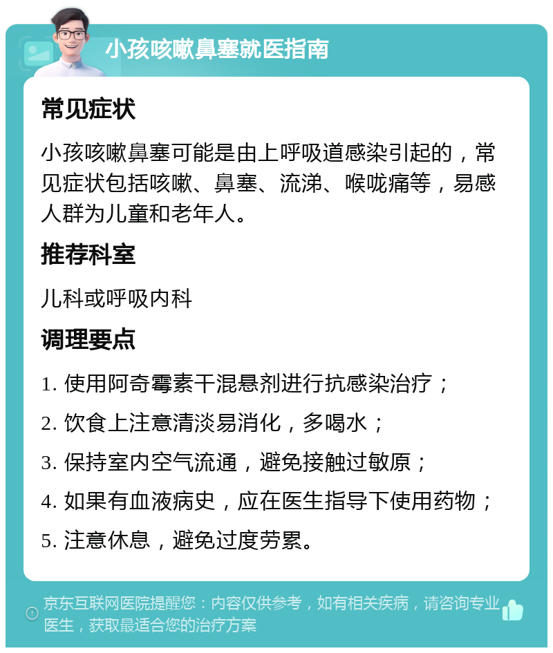 小孩咳嗽鼻塞就医指南 常见症状 小孩咳嗽鼻塞可能是由上呼吸道感染引起的，常见症状包括咳嗽、鼻塞、流涕、喉咙痛等，易感人群为儿童和老年人。 推荐科室 儿科或呼吸内科 调理要点 1. 使用阿奇霉素干混悬剂进行抗感染治疗； 2. 饮食上注意清淡易消化，多喝水； 3. 保持室内空气流通，避免接触过敏原； 4. 如果有血液病史，应在医生指导下使用药物； 5. 注意休息，避免过度劳累。