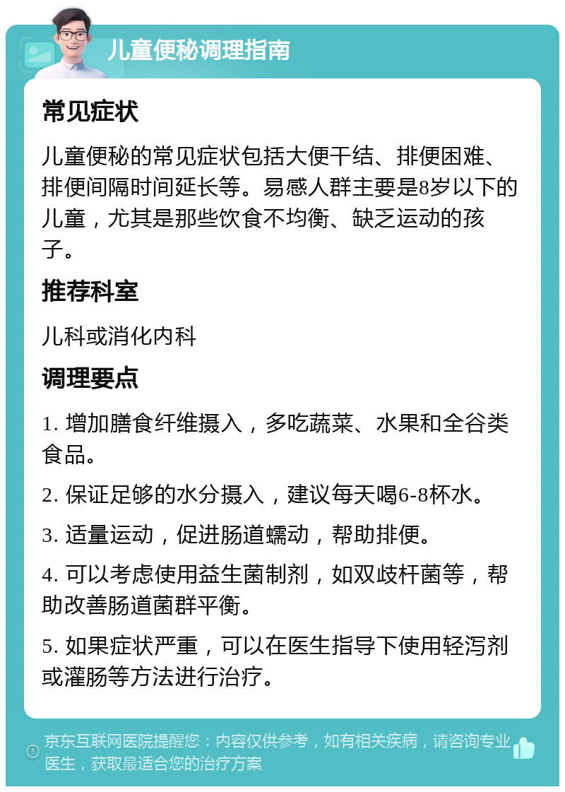 儿童便秘调理指南 常见症状 儿童便秘的常见症状包括大便干结、排便困难、排便间隔时间延长等。易感人群主要是8岁以下的儿童，尤其是那些饮食不均衡、缺乏运动的孩子。 推荐科室 儿科或消化内科 调理要点 1. 增加膳食纤维摄入，多吃蔬菜、水果和全谷类食品。 2. 保证足够的水分摄入，建议每天喝6-8杯水。 3. 适量运动，促进肠道蠕动，帮助排便。 4. 可以考虑使用益生菌制剂，如双歧杆菌等，帮助改善肠道菌群平衡。 5. 如果症状严重，可以在医生指导下使用轻泻剂或灌肠等方法进行治疗。