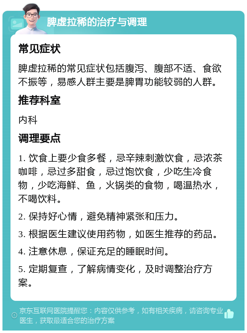 脾虚拉稀的治疗与调理 常见症状 脾虚拉稀的常见症状包括腹泻、腹部不适、食欲不振等，易感人群主要是脾胃功能较弱的人群。 推荐科室 内科 调理要点 1. 饮食上要少食多餐，忌辛辣刺激饮食，忌浓茶咖啡，忌过多甜食，忌过饱饮食，少吃生冷食物，少吃海鲜、鱼，火锅类的食物，喝温热水，不喝饮料。 2. 保持好心情，避免精神紧张和压力。 3. 根据医生建议使用药物，如医生推荐的药品。 4. 注意休息，保证充足的睡眠时间。 5. 定期复查，了解病情变化，及时调整治疗方案。