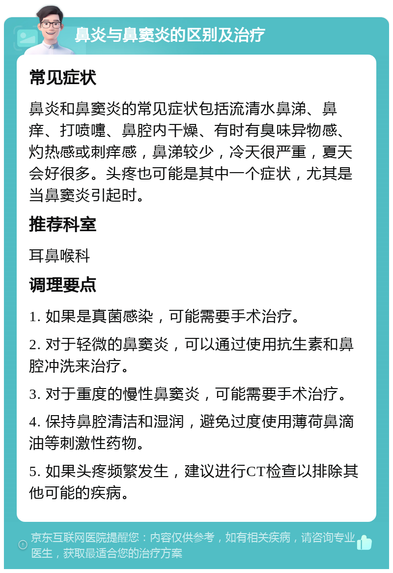 鼻炎与鼻窦炎的区别及治疗 常见症状 鼻炎和鼻窦炎的常见症状包括流清水鼻涕、鼻痒、打喷嚏、鼻腔内干燥、有时有臭味异物感、灼热感或刺痒感，鼻涕较少，冷天很严重，夏天会好很多。头疼也可能是其中一个症状，尤其是当鼻窦炎引起时。 推荐科室 耳鼻喉科 调理要点 1. 如果是真菌感染，可能需要手术治疗。 2. 对于轻微的鼻窦炎，可以通过使用抗生素和鼻腔冲洗来治疗。 3. 对于重度的慢性鼻窦炎，可能需要手术治疗。 4. 保持鼻腔清洁和湿润，避免过度使用薄荷鼻滴油等刺激性药物。 5. 如果头疼频繁发生，建议进行CT检查以排除其他可能的疾病。