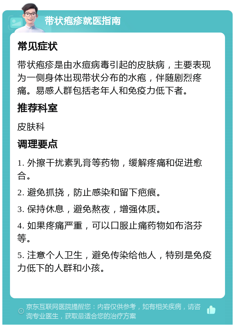 带状疱疹就医指南 常见症状 带状疱疹是由水痘病毒引起的皮肤病，主要表现为一侧身体出现带状分布的水疱，伴随剧烈疼痛。易感人群包括老年人和免疫力低下者。 推荐科室 皮肤科 调理要点 1. 外擦干扰素乳膏等药物，缓解疼痛和促进愈合。 2. 避免抓挠，防止感染和留下疤痕。 3. 保持休息，避免熬夜，增强体质。 4. 如果疼痛严重，可以口服止痛药物如布洛芬等。 5. 注意个人卫生，避免传染给他人，特别是免疫力低下的人群和小孩。