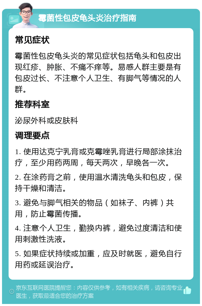 霉菌性包皮龟头炎治疗指南 常见症状 霉菌性包皮龟头炎的常见症状包括龟头和包皮出现红疹、肿胀、不痛不痒等。易感人群主要是有包皮过长、不注意个人卫生、有脚气等情况的人群。 推荐科室 泌尿外科或皮肤科 调理要点 1. 使用达克宁乳膏或克霉唑乳膏进行局部涂抹治疗，至少用药两周，每天两次，早晚各一次。 2. 在涂药膏之前，使用温水清洗龟头和包皮，保持干燥和清洁。 3. 避免与脚气相关的物品（如袜子、内裤）共用，防止霉菌传播。 4. 注意个人卫生，勤换内裤，避免过度清洁和使用刺激性洗液。 5. 如果症状持续或加重，应及时就医，避免自行用药或延误治疗。