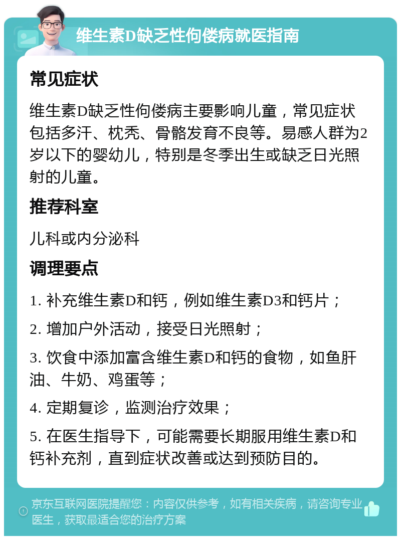 维生素D缺乏性佝偻病就医指南 常见症状 维生素D缺乏性佝偻病主要影响儿童，常见症状包括多汗、枕秃、骨骼发育不良等。易感人群为2岁以下的婴幼儿，特别是冬季出生或缺乏日光照射的儿童。 推荐科室 儿科或内分泌科 调理要点 1. 补充维生素D和钙，例如维生素D3和钙片； 2. 增加户外活动，接受日光照射； 3. 饮食中添加富含维生素D和钙的食物，如鱼肝油、牛奶、鸡蛋等； 4. 定期复诊，监测治疗效果； 5. 在医生指导下，可能需要长期服用维生素D和钙补充剂，直到症状改善或达到预防目的。