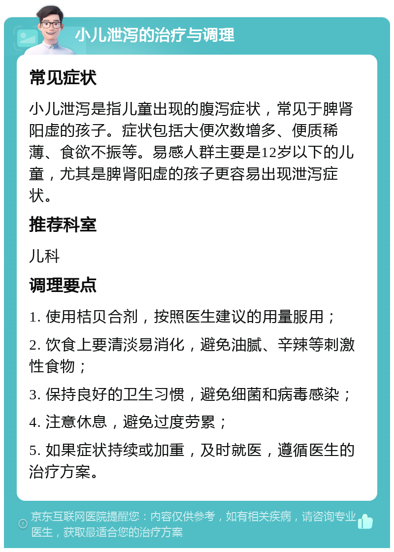 小儿泄泻的治疗与调理 常见症状 小儿泄泻是指儿童出现的腹泻症状，常见于脾肾阳虚的孩子。症状包括大便次数增多、便质稀薄、食欲不振等。易感人群主要是12岁以下的儿童，尤其是脾肾阳虚的孩子更容易出现泄泻症状。 推荐科室 儿科 调理要点 1. 使用桔贝合剂，按照医生建议的用量服用； 2. 饮食上要清淡易消化，避免油腻、辛辣等刺激性食物； 3. 保持良好的卫生习惯，避免细菌和病毒感染； 4. 注意休息，避免过度劳累； 5. 如果症状持续或加重，及时就医，遵循医生的治疗方案。