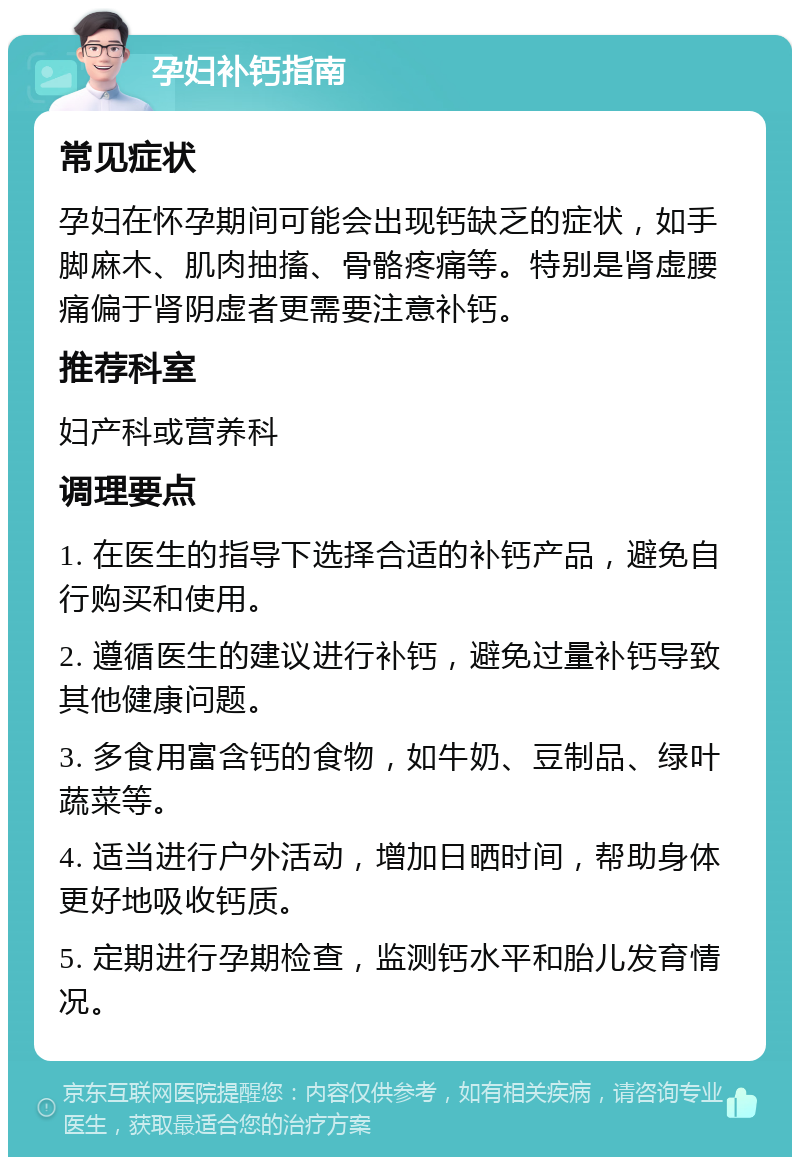 孕妇补钙指南 常见症状 孕妇在怀孕期间可能会出现钙缺乏的症状，如手脚麻木、肌肉抽搐、骨骼疼痛等。特别是肾虚腰痛偏于肾阴虚者更需要注意补钙。 推荐科室 妇产科或营养科 调理要点 1. 在医生的指导下选择合适的补钙产品，避免自行购买和使用。 2. 遵循医生的建议进行补钙，避免过量补钙导致其他健康问题。 3. 多食用富含钙的食物，如牛奶、豆制品、绿叶蔬菜等。 4. 适当进行户外活动，增加日晒时间，帮助身体更好地吸收钙质。 5. 定期进行孕期检查，监测钙水平和胎儿发育情况。