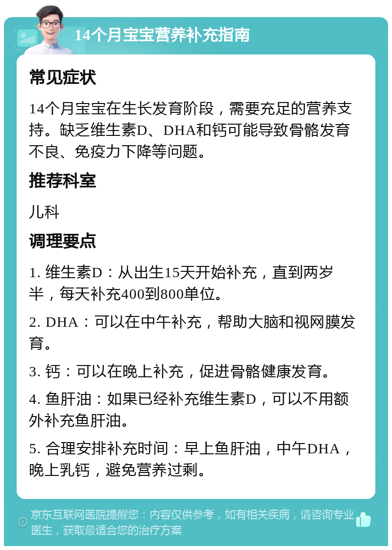 14个月宝宝营养补充指南 常见症状 14个月宝宝在生长发育阶段，需要充足的营养支持。缺乏维生素D、DHA和钙可能导致骨骼发育不良、免疫力下降等问题。 推荐科室 儿科 调理要点 1. 维生素D：从出生15天开始补充，直到两岁半，每天补充400到800单位。 2. DHA：可以在中午补充，帮助大脑和视网膜发育。 3. 钙：可以在晚上补充，促进骨骼健康发育。 4. 鱼肝油：如果已经补充维生素D，可以不用额外补充鱼肝油。 5. 合理安排补充时间：早上鱼肝油，中午DHA，晚上乳钙，避免营养过剩。