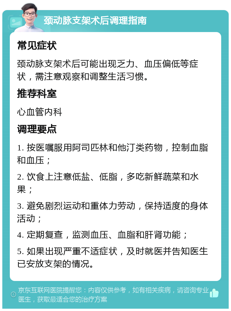 颈动脉支架术后调理指南 常见症状 颈动脉支架术后可能出现乏力、血压偏低等症状，需注意观察和调整生活习惯。 推荐科室 心血管内科 调理要点 1. 按医嘱服用阿司匹林和他汀类药物，控制血脂和血压； 2. 饮食上注意低盐、低脂，多吃新鲜蔬菜和水果； 3. 避免剧烈运动和重体力劳动，保持适度的身体活动； 4. 定期复查，监测血压、血脂和肝肾功能； 5. 如果出现严重不适症状，及时就医并告知医生已安放支架的情况。