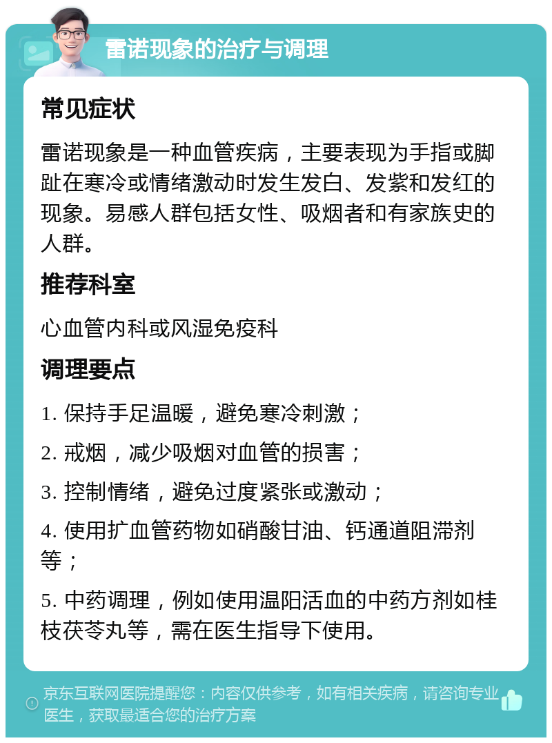 雷诺现象的治疗与调理 常见症状 雷诺现象是一种血管疾病，主要表现为手指或脚趾在寒冷或情绪激动时发生发白、发紫和发红的现象。易感人群包括女性、吸烟者和有家族史的人群。 推荐科室 心血管内科或风湿免疫科 调理要点 1. 保持手足温暖，避免寒冷刺激； 2. 戒烟，减少吸烟对血管的损害； 3. 控制情绪，避免过度紧张或激动； 4. 使用扩血管药物如硝酸甘油、钙通道阻滞剂等； 5. 中药调理，例如使用温阳活血的中药方剂如桂枝茯苓丸等，需在医生指导下使用。