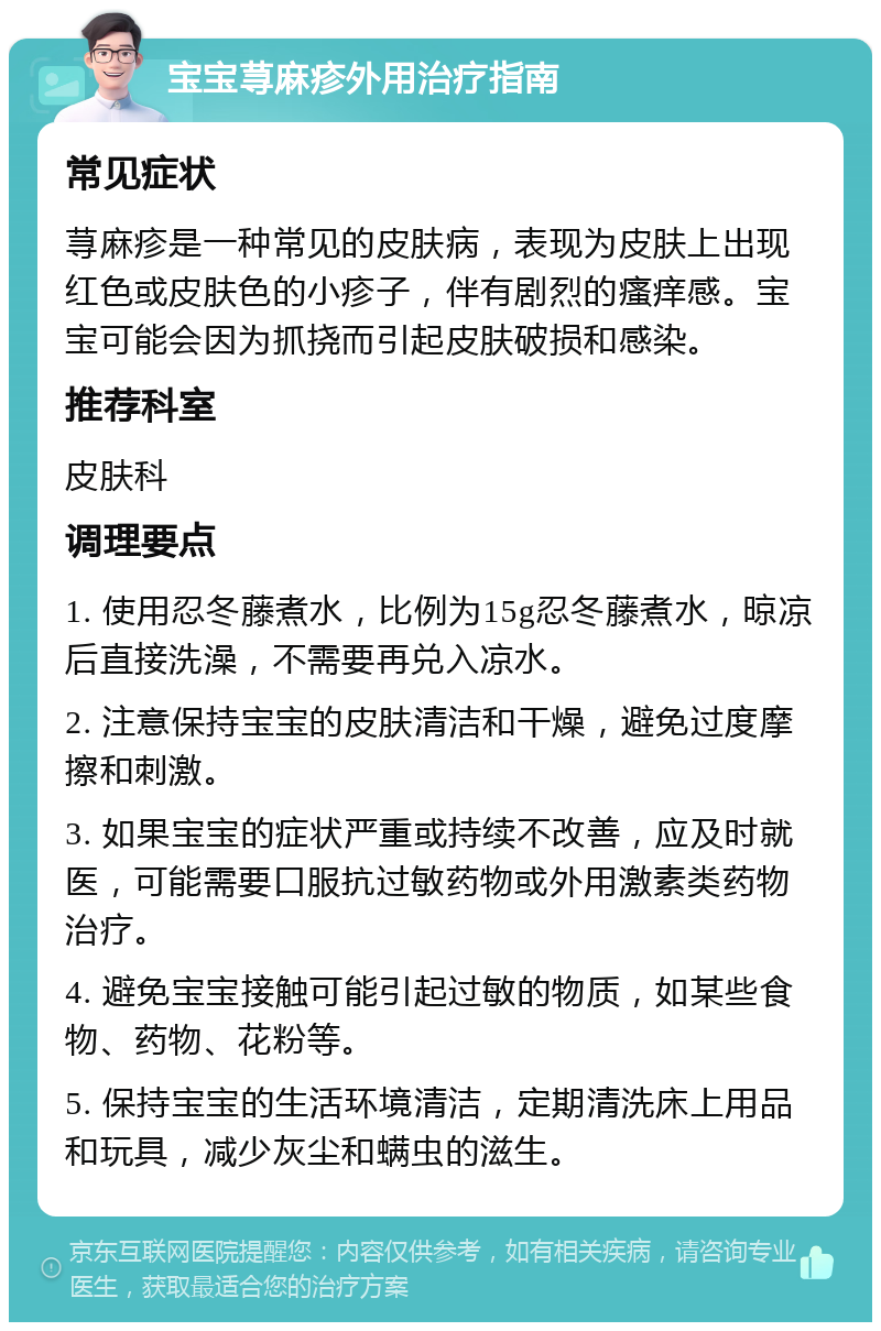 宝宝荨麻疹外用治疗指南 常见症状 荨麻疹是一种常见的皮肤病，表现为皮肤上出现红色或皮肤色的小疹子，伴有剧烈的瘙痒感。宝宝可能会因为抓挠而引起皮肤破损和感染。 推荐科室 皮肤科 调理要点 1. 使用忍冬藤煮水，比例为15g忍冬藤煮水，晾凉后直接洗澡，不需要再兑入凉水。 2. 注意保持宝宝的皮肤清洁和干燥，避免过度摩擦和刺激。 3. 如果宝宝的症状严重或持续不改善，应及时就医，可能需要口服抗过敏药物或外用激素类药物治疗。 4. 避免宝宝接触可能引起过敏的物质，如某些食物、药物、花粉等。 5. 保持宝宝的生活环境清洁，定期清洗床上用品和玩具，减少灰尘和螨虫的滋生。