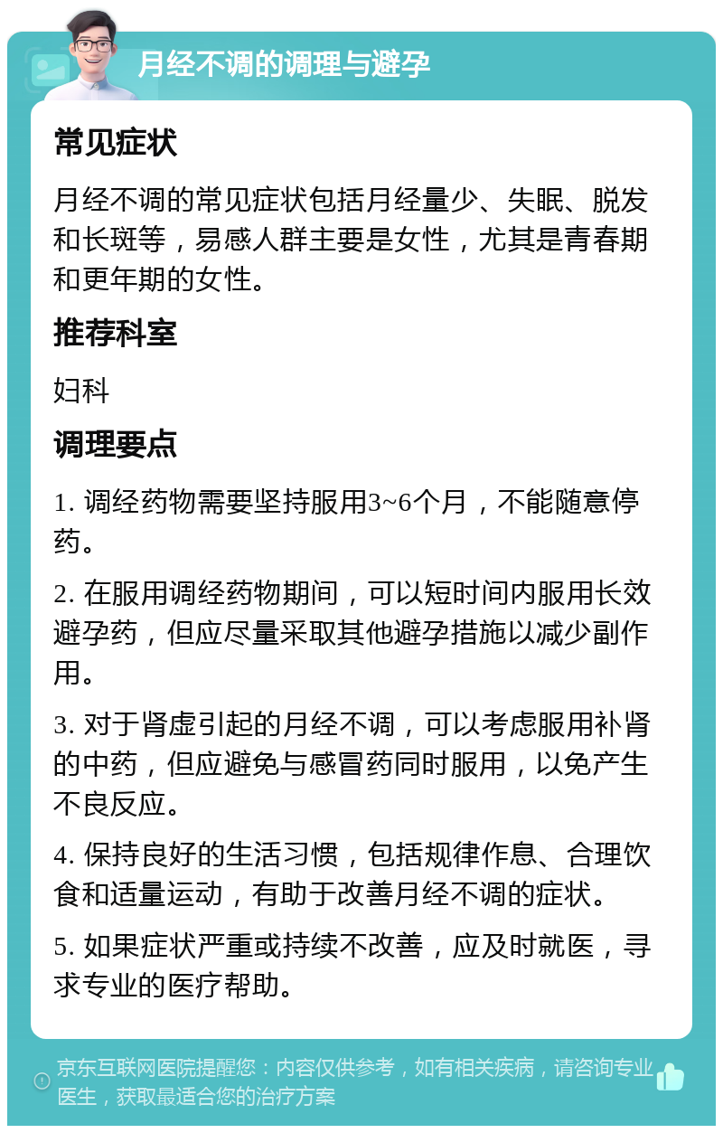 月经不调的调理与避孕 常见症状 月经不调的常见症状包括月经量少、失眠、脱发和长斑等，易感人群主要是女性，尤其是青春期和更年期的女性。 推荐科室 妇科 调理要点 1. 调经药物需要坚持服用3~6个月，不能随意停药。 2. 在服用调经药物期间，可以短时间内服用长效避孕药，但应尽量采取其他避孕措施以减少副作用。 3. 对于肾虚引起的月经不调，可以考虑服用补肾的中药，但应避免与感冒药同时服用，以免产生不良反应。 4. 保持良好的生活习惯，包括规律作息、合理饮食和适量运动，有助于改善月经不调的症状。 5. 如果症状严重或持续不改善，应及时就医，寻求专业的医疗帮助。