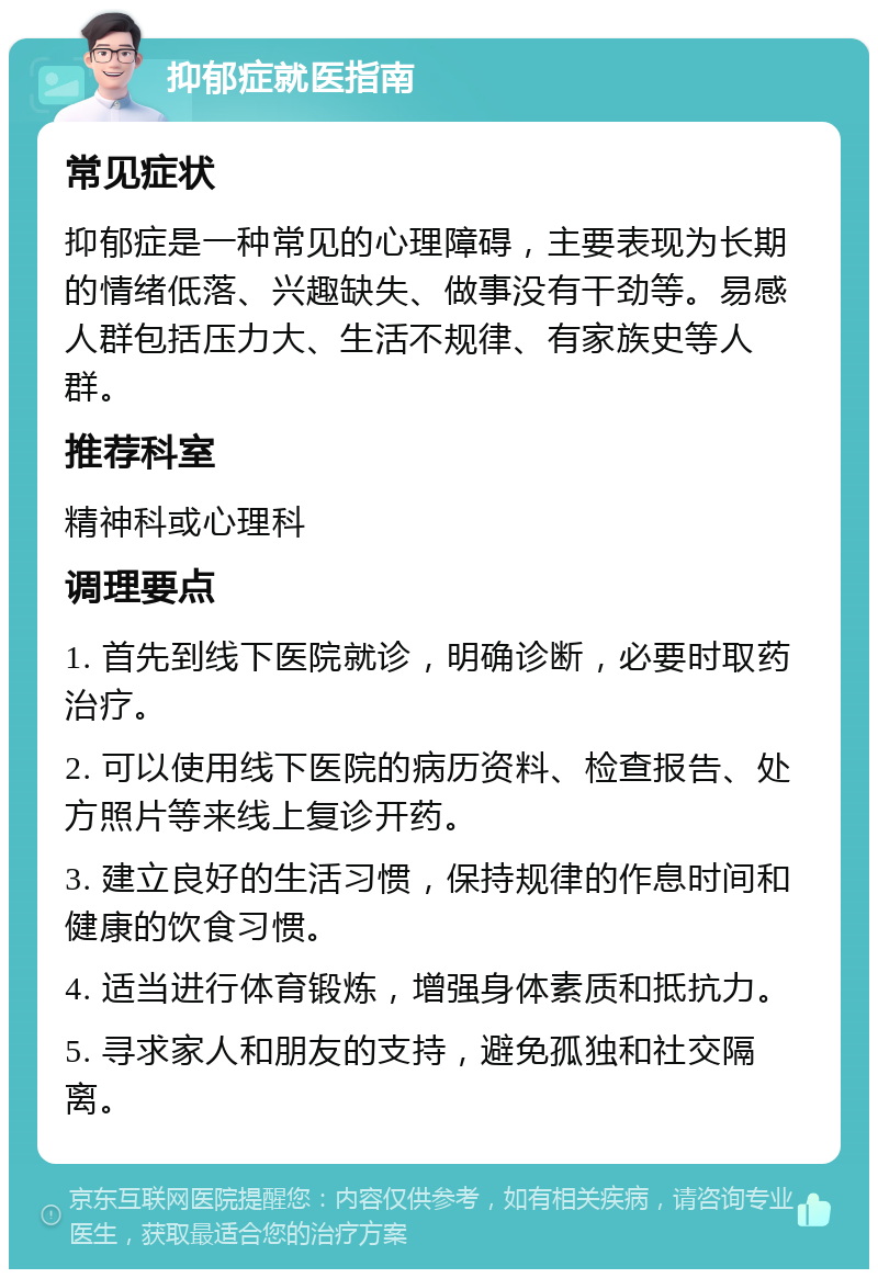 抑郁症就医指南 常见症状 抑郁症是一种常见的心理障碍，主要表现为长期的情绪低落、兴趣缺失、做事没有干劲等。易感人群包括压力大、生活不规律、有家族史等人群。 推荐科室 精神科或心理科 调理要点 1. 首先到线下医院就诊，明确诊断，必要时取药治疗。 2. 可以使用线下医院的病历资料、检查报告、处方照片等来线上复诊开药。 3. 建立良好的生活习惯，保持规律的作息时间和健康的饮食习惯。 4. 适当进行体育锻炼，增强身体素质和抵抗力。 5. 寻求家人和朋友的支持，避免孤独和社交隔离。