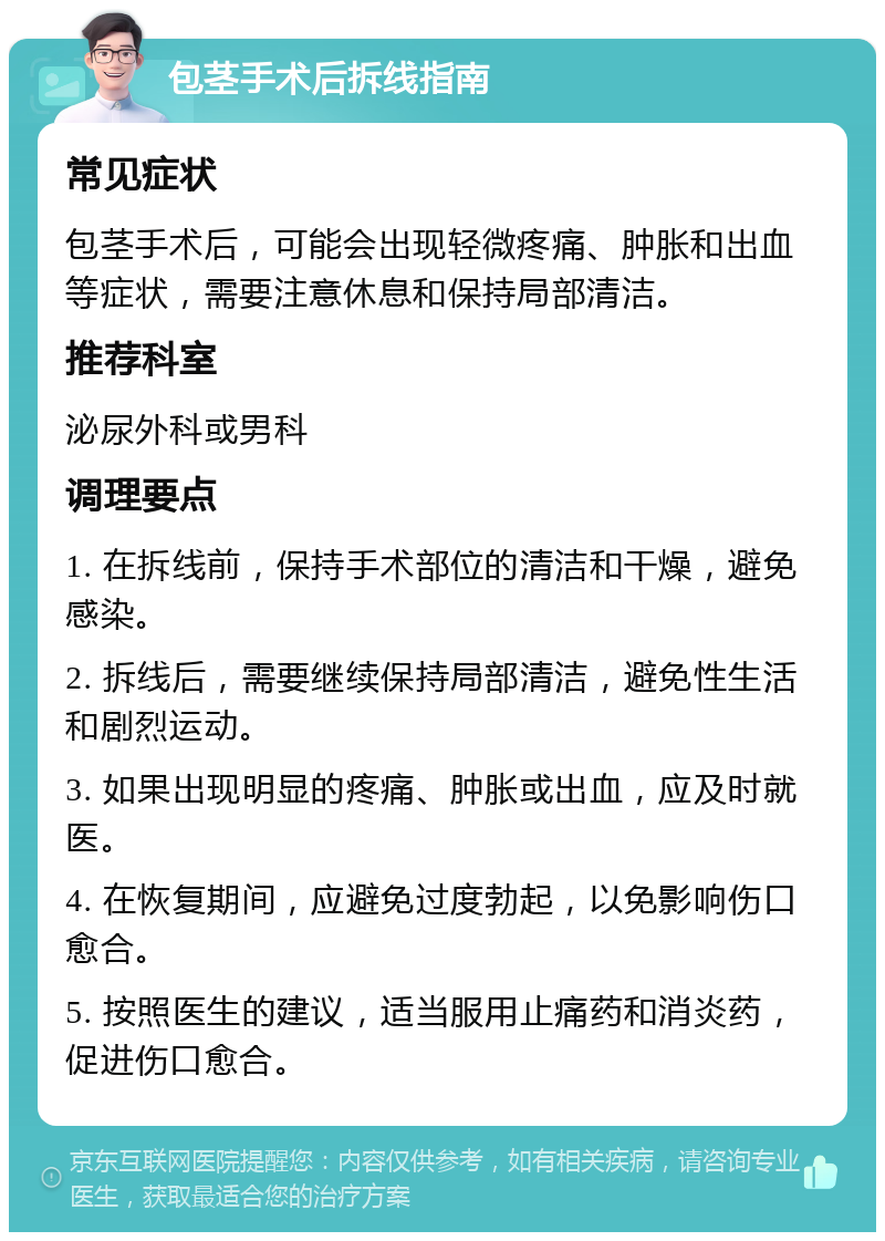 包茎手术后拆线指南 常见症状 包茎手术后，可能会出现轻微疼痛、肿胀和出血等症状，需要注意休息和保持局部清洁。 推荐科室 泌尿外科或男科 调理要点 1. 在拆线前，保持手术部位的清洁和干燥，避免感染。 2. 拆线后，需要继续保持局部清洁，避免性生活和剧烈运动。 3. 如果出现明显的疼痛、肿胀或出血，应及时就医。 4. 在恢复期间，应避免过度勃起，以免影响伤口愈合。 5. 按照医生的建议，适当服用止痛药和消炎药，促进伤口愈合。