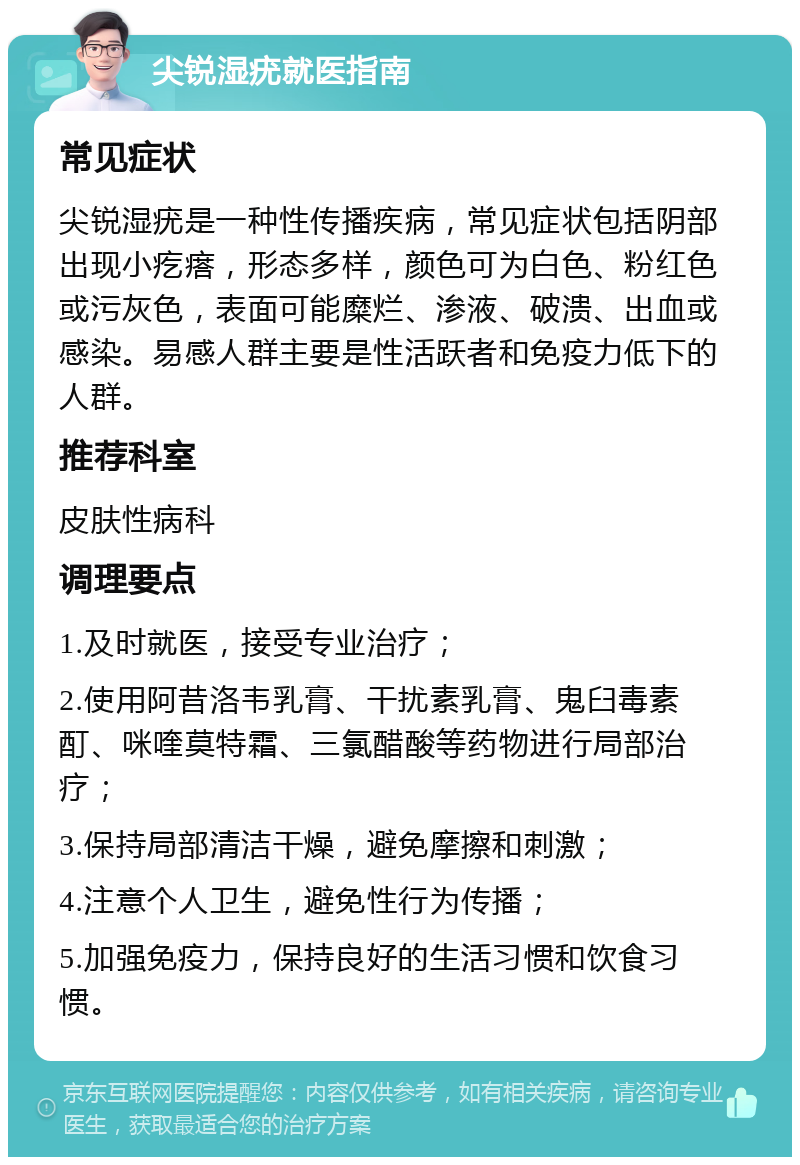 尖锐湿疣就医指南 常见症状 尖锐湿疣是一种性传播疾病，常见症状包括阴部出现小疙瘩，形态多样，颜色可为白色、粉红色或污灰色，表面可能糜烂、渗液、破溃、出血或感染。易感人群主要是性活跃者和免疫力低下的人群。 推荐科室 皮肤性病科 调理要点 1.及时就医，接受专业治疗； 2.使用阿昔洛韦乳膏、干扰素乳膏、鬼臼毒素酊、咪喹莫特霜、三氯醋酸等药物进行局部治疗； 3.保持局部清洁干燥，避免摩擦和刺激； 4.注意个人卫生，避免性行为传播； 5.加强免疫力，保持良好的生活习惯和饮食习惯。