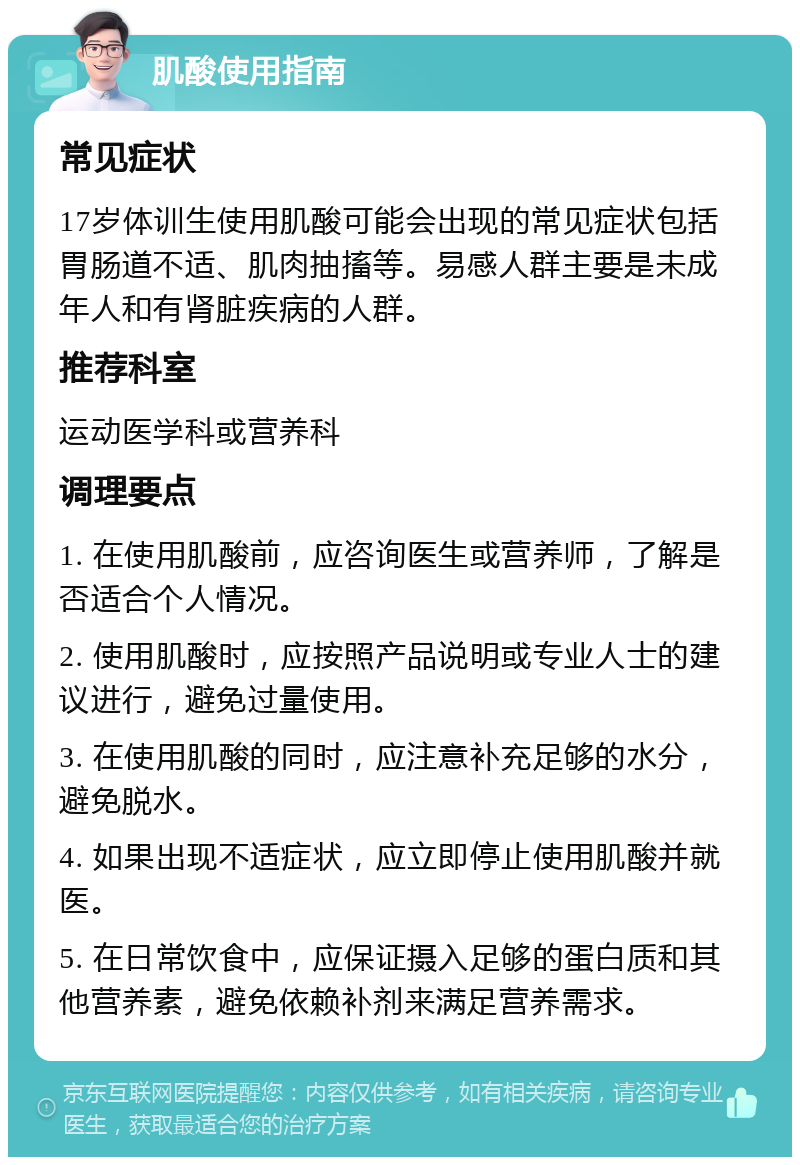 肌酸使用指南 常见症状 17岁体训生使用肌酸可能会出现的常见症状包括胃肠道不适、肌肉抽搐等。易感人群主要是未成年人和有肾脏疾病的人群。 推荐科室 运动医学科或营养科 调理要点 1. 在使用肌酸前，应咨询医生或营养师，了解是否适合个人情况。 2. 使用肌酸时，应按照产品说明或专业人士的建议进行，避免过量使用。 3. 在使用肌酸的同时，应注意补充足够的水分，避免脱水。 4. 如果出现不适症状，应立即停止使用肌酸并就医。 5. 在日常饮食中，应保证摄入足够的蛋白质和其他营养素，避免依赖补剂来满足营养需求。