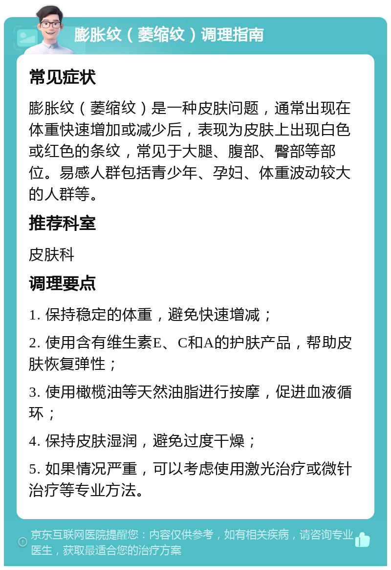 膨胀纹（萎缩纹）调理指南 常见症状 膨胀纹（萎缩纹）是一种皮肤问题，通常出现在体重快速增加或减少后，表现为皮肤上出现白色或红色的条纹，常见于大腿、腹部、臀部等部位。易感人群包括青少年、孕妇、体重波动较大的人群等。 推荐科室 皮肤科 调理要点 1. 保持稳定的体重，避免快速增减； 2. 使用含有维生素E、C和A的护肤产品，帮助皮肤恢复弹性； 3. 使用橄榄油等天然油脂进行按摩，促进血液循环； 4. 保持皮肤湿润，避免过度干燥； 5. 如果情况严重，可以考虑使用激光治疗或微针治疗等专业方法。