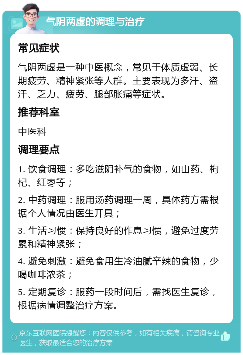 气阴两虚的调理与治疗 常见症状 气阴两虚是一种中医概念，常见于体质虚弱、长期疲劳、精神紧张等人群。主要表现为多汗、盗汗、乏力、疲劳、腿部胀痛等症状。 推荐科室 中医科 调理要点 1. 饮食调理：多吃滋阴补气的食物，如山药、枸杞、红枣等； 2. 中药调理：服用汤药调理一周，具体药方需根据个人情况由医生开具； 3. 生活习惯：保持良好的作息习惯，避免过度劳累和精神紧张； 4. 避免刺激：避免食用生冷油腻辛辣的食物，少喝咖啡浓茶； 5. 定期复诊：服药一段时间后，需找医生复诊，根据病情调整治疗方案。