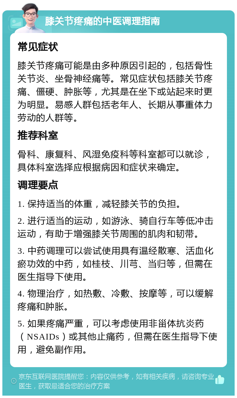 膝关节疼痛的中医调理指南 常见症状 膝关节疼痛可能是由多种原因引起的，包括骨性关节炎、坐骨神经痛等。常见症状包括膝关节疼痛、僵硬、肿胀等，尤其是在坐下或站起来时更为明显。易感人群包括老年人、长期从事重体力劳动的人群等。 推荐科室 骨科、康复科、风湿免疫科等科室都可以就诊，具体科室选择应根据病因和症状来确定。 调理要点 1. 保持适当的体重，减轻膝关节的负担。 2. 进行适当的运动，如游泳、骑自行车等低冲击运动，有助于增强膝关节周围的肌肉和韧带。 3. 中药调理可以尝试使用具有温经散寒、活血化瘀功效的中药，如桂枝、川芎、当归等，但需在医生指导下使用。 4. 物理治疗，如热敷、冷敷、按摩等，可以缓解疼痛和肿胀。 5. 如果疼痛严重，可以考虑使用非甾体抗炎药（NSAIDs）或其他止痛药，但需在医生指导下使用，避免副作用。