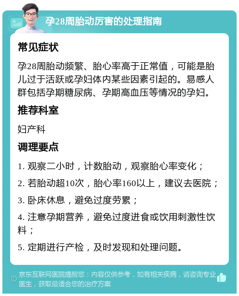 孕28周胎动厉害的处理指南 常见症状 孕28周胎动频繁、胎心率高于正常值，可能是胎儿过于活跃或孕妇体内某些因素引起的。易感人群包括孕期糖尿病、孕期高血压等情况的孕妇。 推荐科室 妇产科 调理要点 1. 观察二小时，计数胎动，观察胎心率变化； 2. 若胎动超10次，胎心率160以上，建议去医院； 3. 卧床休息，避免过度劳累； 4. 注意孕期营养，避免过度进食或饮用刺激性饮料； 5. 定期进行产检，及时发现和处理问题。