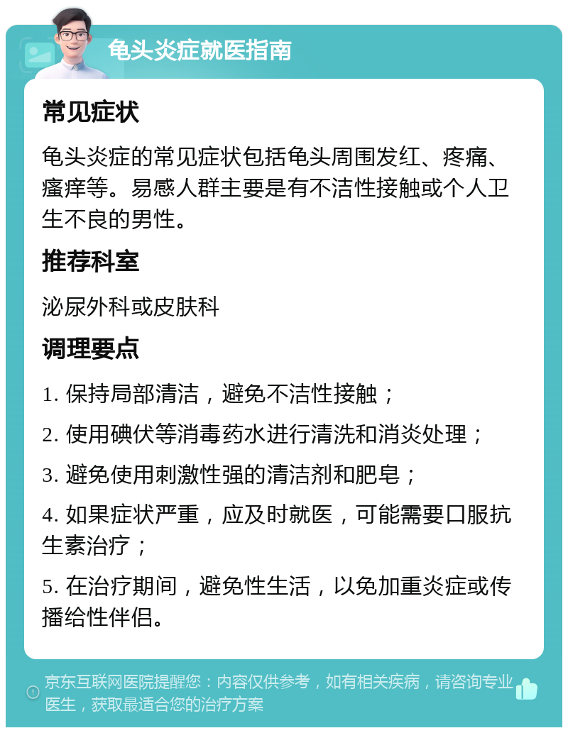 龟头炎症就医指南 常见症状 龟头炎症的常见症状包括龟头周围发红、疼痛、瘙痒等。易感人群主要是有不洁性接触或个人卫生不良的男性。 推荐科室 泌尿外科或皮肤科 调理要点 1. 保持局部清洁，避免不洁性接触； 2. 使用碘伏等消毒药水进行清洗和消炎处理； 3. 避免使用刺激性强的清洁剂和肥皂； 4. 如果症状严重，应及时就医，可能需要口服抗生素治疗； 5. 在治疗期间，避免性生活，以免加重炎症或传播给性伴侣。