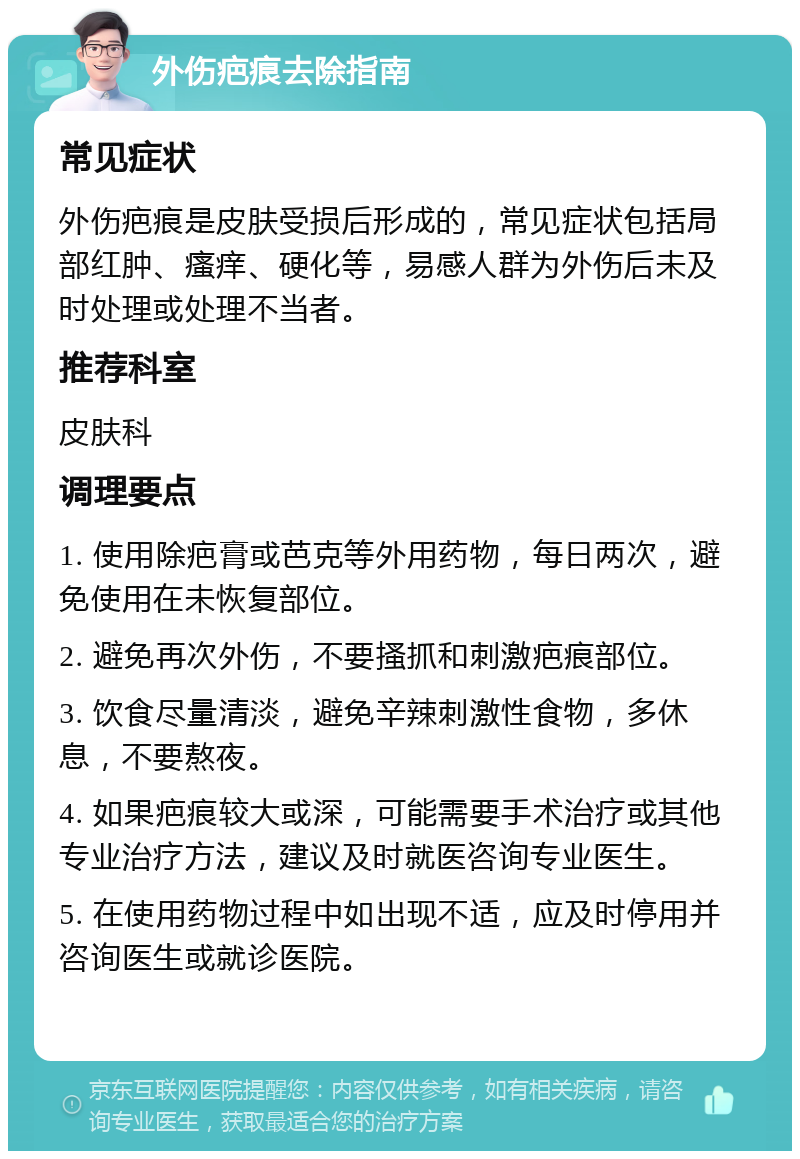 外伤疤痕去除指南 常见症状 外伤疤痕是皮肤受损后形成的，常见症状包括局部红肿、瘙痒、硬化等，易感人群为外伤后未及时处理或处理不当者。 推荐科室 皮肤科 调理要点 1. 使用除疤膏或芭克等外用药物，每日两次，避免使用在未恢复部位。 2. 避免再次外伤，不要搔抓和刺激疤痕部位。 3. 饮食尽量清淡，避免辛辣刺激性食物，多休息，不要熬夜。 4. 如果疤痕较大或深，可能需要手术治疗或其他专业治疗方法，建议及时就医咨询专业医生。 5. 在使用药物过程中如出现不适，应及时停用并咨询医生或就诊医院。