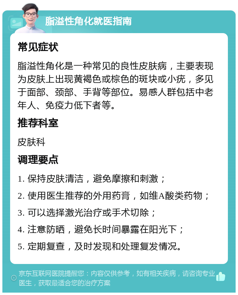 脂溢性角化就医指南 常见症状 脂溢性角化是一种常见的良性皮肤病，主要表现为皮肤上出现黄褐色或棕色的斑块或小疣，多见于面部、颈部、手背等部位。易感人群包括中老年人、免疫力低下者等。 推荐科室 皮肤科 调理要点 1. 保持皮肤清洁，避免摩擦和刺激； 2. 使用医生推荐的外用药膏，如维A酸类药物； 3. 可以选择激光治疗或手术切除； 4. 注意防晒，避免长时间暴露在阳光下； 5. 定期复查，及时发现和处理复发情况。