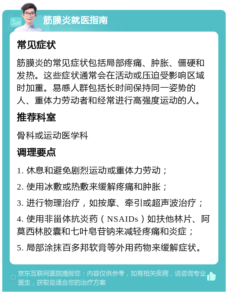 筋膜炎就医指南 常见症状 筋膜炎的常见症状包括局部疼痛、肿胀、僵硬和发热。这些症状通常会在活动或压迫受影响区域时加重。易感人群包括长时间保持同一姿势的人、重体力劳动者和经常进行高强度运动的人。 推荐科室 骨科或运动医学科 调理要点 1. 休息和避免剧烈运动或重体力劳动； 2. 使用冰敷或热敷来缓解疼痛和肿胀； 3. 进行物理治疗，如按摩、牵引或超声波治疗； 4. 使用非甾体抗炎药（NSAIDs）如扶他林片、阿莫西林胶囊和七叶皂苷钠来减轻疼痛和炎症； 5. 局部涂抹百多邦软膏等外用药物来缓解症状。